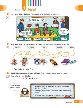 Lektion
1 Hallo!
19
neunzehn

Hört und spielt Dialoge. Прослухайте й розіграйте діалоги.
Ja, ich bin
Tina.
Nein, ich bin
nicht Tina.
Hallo! Bist du Tina?
Paul Nina Peter Emma
Klaus
Tina

Von wem sind die Geschenke? Erzähle. Від кого ці подарунки? Розкажи.
Peter Monika Tim Kevin Tom
Der Affe ist von Tim.

Spiel «Erkenne mich an der Stimme». Гра «Упізнай мене за голосом».
M u s t e r: A: Hallo!
B: Bist du Katja?
 Можеш читати й писати слова з літерами
Ll, Kk, Pp, Gg.
 Можеш поставити запитання без питального
слова.
 Можеш дати ствердну чи заперечну відповідь.
А це ти вже
знаєш i можеш.
 