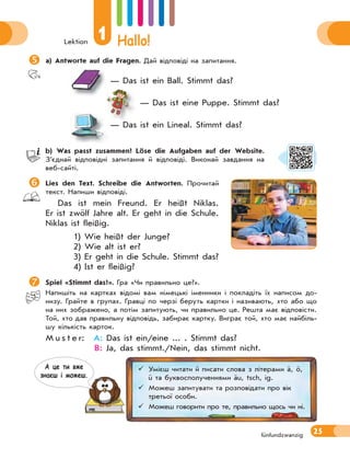 Lektion
1 Hallo!
25
fünfundzwanzig

a) Antworte auf die Fragen. Дай відповіді на запитання.
— Das ist ein Ball. Stimmt das?
— Das ist eine Puppe. Stimmt das?
— Das ist ein Lineal. Stimmt das?
b) Was passt zusammen? Löse die Aufgaben auf der Website.
З’єднай відповідні запитання й відповіді. Виконай завдання на
веб-сайті.

Lies den Text. Schreibe die Antworten. Прочитай
текст. Напиши відповіді.
Das ist mein Freund. Er heißt Niklas.
Er ist zwölf Jahre alt. Er geht in die Schule.
Niklas ist fleißig.
1) Wie heißt der Junge?
2) Wie alt ist er?
3) Er geht in die Schule. Stimmt das?
4) Ist er fleißig?
 Spiel «Stimmt das?». Гра «Чи правильно це?».
Напишіть на картках відомі вам німецькі іменники і покладіть їх написом до-
низу. Грайте в групах. Гравці по черзі беруть картки і називають, хто або що
на них зображено, а потім запитують, чи правильно це. Решта має відповісти.
Той, хто дав правильну відповідь, забирає картку. Виграє той, хто має найбіль-
шу кількість карток.
M u s t e r: A: Das ist ein/eine ... . Stimmt das?
B: Ja, das stimmt./Nein, das stimmt nicht.
 Умієш читати й писати слова з літерами ä, ö,
ü та буквосполученнями äu, tsch, ig.
 Можеш запитувати та розповідати про вік
третьої особи.
 Можеш говорити про те, правильно щось чи ні.
А це ти вже
знаєш i можеш.
 
