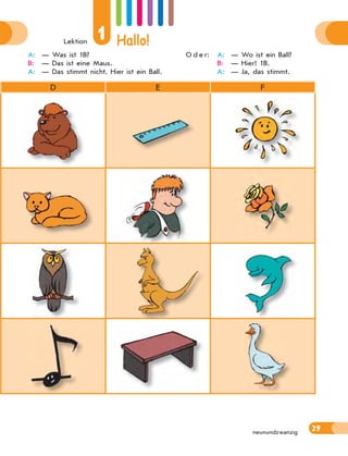Lektion
1 Hallo!
29
neunundzwanzig
D E F
A: — Was ist 1B?
B: — Das ist eine Maus.
A: — Das stimmt nicht. Hier ist ein Ball.
O d e r: A: — Wo ist ein Ball?
B: — Hier! 1B.
A: — Ja, das stimmt.
 