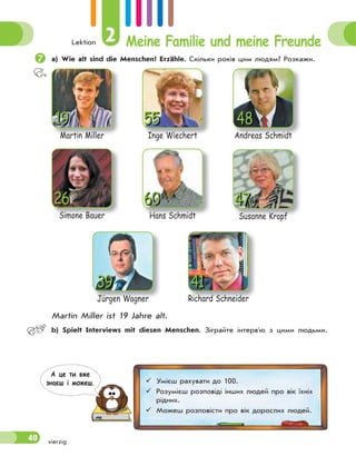 Lektion 2 Meine Familie und meine Freunde
40

а) Wie alt sind die Menschen? Erzähle. Скільки років цим людям? Розкажи.
Andreas Schmidt
Andreas Schmidt
48
55
Inge Wiechert
19
Martin Miller
60
Hans Schmidt
Jürgen Wagner
Jürgen Wagner
39
47
Susanne Kropf
26
Simone Bauer
41
Richard Schneider
Martin Miller ist 19 Jahre alt.
 b) Spielt Interviews mit diesen Menschen. Зіграйте інтерв'ю з цими людьми.
vierzig
 Умієш рахувати до 100.
 Розумієш розповіді інших людей про вік їхніх
рідних.
 Можеш розповісти про вік дорослих людей.
А це ти вже
знаєш i можеш.
 