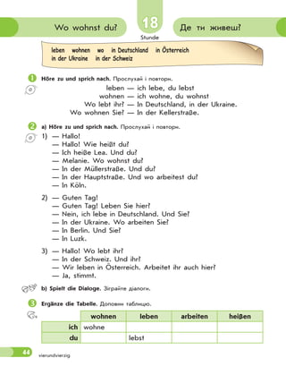 Stunde
44 vierundvierzig
18
18 Де ти живеш?
Wo wohnst du?
 Höre zu und sprich nach. Прослухай і повтори.
leben — ich lebe, du lebst
wohnen — ich wohne, du wohnst
Wo lebt ihr? — In Deutschland, in der Ukraine.
Wo wohnen Sie? — In der Kellerstraße.
 a) Höre zu und sprich nach. Прослухай і повтори.
1) — Hallo!
— Hallo! Wie heißt du?
— Ich heiße Lea. Und du?
— Melanie. Wo wohnst du?
— In der Müllerstraße. Und du?
— In der Hauptstraße. Und wo arbeitest du?
— In Köln.
2) — Guten Tag!
— Guten Tag! Leben Sie hier?
— Nein, ich lebe in Deutschland. Und Sie?
— In der Ukraine. Wo arbeiten Sie?
— In Berlin. Und Sie?
— In Luzk.
3) — Hallo! Wo lebt ihr?
— In der Schweiz. Und ihr?
— Wir leben in Österreich. Arbeitet ihr auch hier?
— Ja, stimmt.
 b) Spielt die Dialoge. Зіграйте діалоги.
 Ergänze die Tabelle. Доповни таблицю.
wohnen leben arbeiten heißen
ich wohne
du lebst
leben wohnen wo in Deutschland in Österreich
in der Ukraine in der Schweiz
 