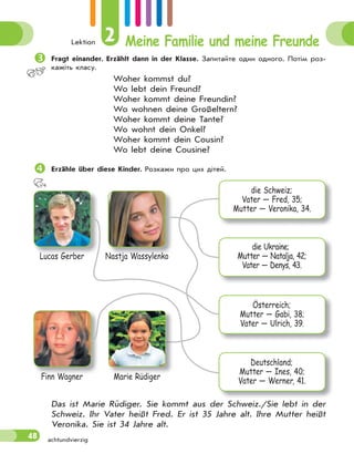 Lektion 2 Meine Familie und meine Freunde
48 achtundvierzig

Fragt einander. Erzählt dann in der Klasse. Запитайте один одного. Потім роз-
кажіть класу.
Woher kommst du?
Wo lebt dein Freund?
Woher kommt deine Freundin?
Wo wohnen deine Großeltern?
Woher kommt deine Tante?
Wo wohnt dein Onkel?
Woher kommt dein Cousin?
Wo lebt deine Cousine?

Erzähle über diese Kinder. Розкажи про цих дітей.
Lucas Gerber
Finn Wagner
Nastja Wassylenko
Marie Rüdiger
die Schweiz;
Vater — Fred, 35;
Mutter — Veronika, 34.
die Ukraine;
Mutter — Natalja, 42;
Vater — Denys, 43.
Österreich;
Mutter — Gabi, 38;
Vater — Ulrich, 39.
Deutschland;
Mutter — Ines, 40;
Vater — Werner, 41.
M i Rüdi
Das ist Marie Rüdiger. Sie kommt aus der Schweiz./Sie lebt in der
Schweiz. Ihr Vater heißt Fred. Er ist 35 Jahre alt. Ihre Mutter heißt
Veronika. Sie ist 34 Jahre alt.
 