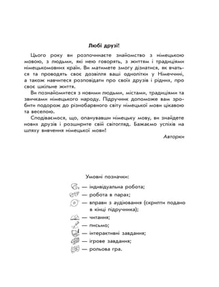 Любі друзі!
Цього року ви розпочинаєте знайомство з німецькою
мовою, з людьми, які нею говорять, з життям і традиціями
німецькомовних країн. Ви матимете змогу дізнатися, як вчать-
ся та проводять своє дозвілля ваші однолітки у Німеччині,
а також навчитеся розповідати про своїх друзів і рідних, про
своє шкільне життя.
Ви познайомитеся з новими людьми, містами, традиціями та
звичками німецького народу. Підручник допоможе вам зро-
бити подорож до різнобарвного світу німецької мови цікавою
та веселою.
Сподіваємося, що, опанувавши німецьку мову, ви знайдете
нових друзів і розширите свій світогляд. Бажаємо успіхів на
шляху вивчення німецької мови!
Авторки
Умовні позначки:
— індивідуальна робота;
— робота в парах;
— вправи з аудіювання (скрипти подано
в кінці підручника);
— читання;
— письмо;
— інтерактивні завдання;
— ігрове завдання;
— рольова гра.
 