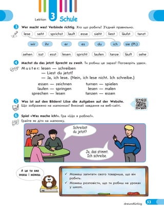 Lektion 3 Schule
53
dreiundfünfzig

Wer macht was? Verbinde richtig. Хто що робить? З’єднай правильно.
ihr er es du ich sie (Pl.)
wir
tanze
isst esst lesen spricht laufen läuft sehe
sehen
seht sprichst lauft esse sieht liest läufst tanzt
lese

Machst du das jetzt? Sprecht zu zweit. Ти робиш це зараз? Поговоріть удвох.
M u s t e r: lesen — schreiben
— Liest du jetzt?
— Ja, ich lese. (Nein, ich lese nicht. Ich schreibe.)
essen — zeichnen turnen — spielen
laufen — springen lesen — malen
sprechen — lesen tanzen — essen

Was ist auf den Bildern? Löse die Aufgaben auf der Website.
Що зображено на малюнках? Виконай завдання на веб-сайті.

Spiel «Was mache ich?». Гра «Що я роблю?».
Грайте як діти на малюнку.
Schreibst
du jetzt?
Ja, das stimmt.
Ich schreibe.
 Можеш запитати свого товариша, що він
робить.
 Можеш розповісти, що ти робиш на уроках
у школі.
А це ти вже
знаєш i можеш.
 