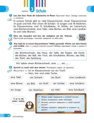 Lektion 3 Schule
58 achtundfünfzig

Lies den Text. Finde die Substantive im Plural. Прочитай текст. Знайди іменники
у множині.
In unserer Schule gibt es viele Klassenzimmer. Unser Klassenzimmer
ist groß und hell. Hier sitzen 30 Schüler: 12 Jungen und 18 Mädchen.
Im Klassenzimmer sind 15 Schulbänke, 31 Stühle, ein Lehrertisch,
zwei Bücherschränke, eine Tafel, viele Bücher, ein Bild, eine Landkar-
te und viele Blumen.

Höre das Gespräch und löse die Aufgaben auf der Website.
Прослухай розповідь і виконай завдання на веб-сайті.

Was habt ihr in eurem Klassenzimmer? Wähle passende Wörter aus dem Kasten
und erzähle. Що є у вашій класній кімнаті? Вибери відповідні слова з рамки й
розкажи.
der Bücherschrank, das Haus, die Tafel, die Puppe, die Karte,
die Bücher, der Ball, der Tisch, die Schulbänke, Blumen, das Bild,
der Stuhl, das Spielzeug
Wir haben einen Bücherschrank, eine ... , ein ... .

Sprecht zu zweit nach dem Muster. Поговоріть удвох за зразком.
M u s t e r: — Ist im Klassenzimmer nur ein Tisch?
— Nein, hier sind viele Tische.
ein Stuhl
ein Heft eine Schulbank
eine Blume ein Bild ein Schüler eine Schülerin
ein Junge ein Mädchen
eine Tafel ein Schrank ein Buch eine Landkarte
 Знаєш назви предметів у класній кімнаті.
 Знаєш німецькою назви кольорів.
 Можеш описати предмети у своїй класній
кімнаті.
 Можеш називати предмети в множині та
однині.
А це ти вже
знаєш i можеш.
 