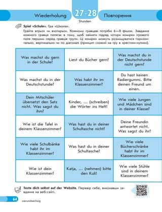 64
Stunden
vierundsechzig
Повторення
Wiederholung
Spiel «Sсhule». Гра «Школа».
Грайте втрьох чи вчотирьох. Кожному гравцеві потрібні 6—8 фішок. Завдання
кожного гравця полягає в тому, щоб зайняти підряд чотири комірки ігрового
поля першим серед гравців групи. Ці комірки можуть розміщуватися горизон-
тально, вертикально чи по діагоналі (принцип схожий на гру в хрестики-нулики).
Was machst du gern
in der Schule?
Liest du Bücher gern?
Was machst du in
der Deutschstunde
nicht gern?
Was machst du in der
Deutschstunde?
Was habt ihr im
Klassenzimmer?
Du hast keinen
Radiergummi. Bitte
deinen Freund um
einen.
Dein Mitschüler
übersetzt den Satz
nicht. Was sagst du
ihm?
Kinder, … (schreiben)
die Wörter ins Heft!
Wie viele Jungen
und Mädchen sind
in deiner Klasse?
Wie ist die Tafel in
deinem Klassenzimmer?
Was hast du in deiner
Schultasche nicht?
Deine Freundin
antwortet nicht.
Was sagst du ihr?
Wie viele Schulbänke
habt ihr im
Klassenzimmer?
Was hast du in deiner
Schultasche?
Wie viele
Bücherschränke
habt ihr im
Klassenzimmer?
Wie ist dein
Klassenzimmer?
Katja, … (nehmen) bitte
den Kuli!
Wie viele Stühle
sind in deinem
Klassenzimmer?
Teste dich selbst auf der Website. Перевір себе, виконавши за-
вдання на веб-сайті.
27-28
27-28
64
 