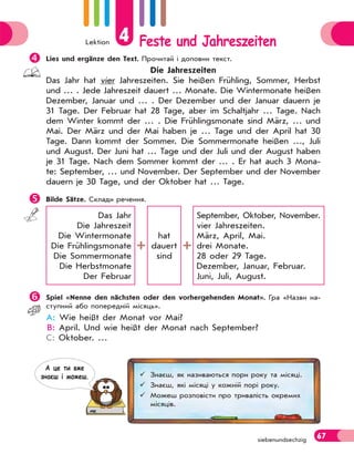 Lektion 4 Feste und Jahreszeiten
67
siebenundsechzig

Lies und ergänze den Text. Прочитай і доповни текст.
Die Jahreszeiten
Das Jahr hat vier Jahreszeiten. Sie heißen Frühling, Sommer, Herbst
und … . Jede Jahreszeit dauert … Monate. Die Wintermonate heißen
Dezember, Januar und … . Der Dezember und der Januar dauern je
31 Tage. Der Februar hat 28 Tage, aber im Schaltjahr … Tage. Nach
dem Winter kommt der … . Die Frühlingsmonate sind März, … und
Mai. Der März und der Mai haben je … Tage und der April hat 30
Tage. Dann kommt der Sommer. Die Sommermonate heißen …, Juli
und August. Der Juni hat … Tage und der Juli und der August haben
je 31 Tage. Nach dem Sommer kommt der … . Er hat auch 3 Mona-
te: September, … und November. Der September und der November
dauern je 30 Tage, und der Oktober hat … Tage.

Bilde Sätze. Склади речення.
Das Jahr
Die Jahreszeit
Die Wintermonate
Die Frühlingsmonate
Die Sommermonate
Die Herbstmonate
Der Februar
hat
dauert
sind
September, Oktober, November.
vier Jahreszeiten.
März, April, Mai.
drei Monate.
28 oder 29 Tage.
Dezember, Januar, Februar.
Juni, Juli, August.

Spiel «Nenne den nächsten oder den vorhergehenden Monat». Гра «Назви на-
ступний або попередній місяць».
A: Wie heißt der Monat vor Mai?
B: April. Und wie heißt der Monat nach September?
C: Oktober. …
 Знаєш, як називаються пори року та місяці.
 Знаєш, які місяці у кожній порі року.
 Можеш розповісти про тривалість окремих
місяців.
А це ти вже
знаєш i можеш.
 