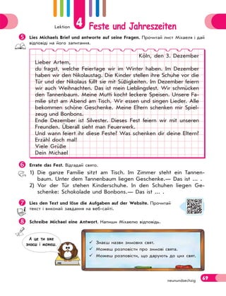 Lektion 4 Feste und Jahreszeiten
69
neunundsechzig

Lies Michaels Brief und antworte auf seine Fragen. Прочитай лист Міхаеля і дай
відповіді на його запитання.
Köln, den 3. Dezember
Lieber Artem,
du fragst, welche Feiertage wir im Winter haben. Im Dezember
haben wir den Nikolaustag. Die Kinder stellen ihre Schuhe vor die
Tür und der Nikolaus füllt sie mit Süßigkeiten. Im Dezember feiern
wir auch Weihnachten. Das ist mein Lieblingsfest. Wir schmücken
den Tannenbaum. Meine Mutti kocht leckere Speisen. Unsere Fa-
milie sitzt am Abend am Tisch. Wir essen und singen Lieder. Alle
bekommen schöne Geschenke. Meine Eltern schenken mir Spiel-
zeug und Bonbons.
Ende Dezember ist Silvester. Dieses Fest feiern wir mit unseren
Freunden. Überall sieht man Feuerwerk.
Und wann feiert ihr diese Feste? Was schenken dir deine Eltern?
Erzähl doch mal!
Viele Grüße
Dein Michael

Errate das Fest. Відгадай свято.
1) Die ganze Familie sitzt am Tisch. Im Zimmer steht ein Tannen-
baum. Unter dem Tannenbaum liegen Geschenke.— Das ist ... .
2) Vor der Tür stehen Kinderschuhe. In den Schuhen liegen Ge-
schenke: Schokolade und Bonbons.— Das ist ... .

Lies den Text und löse die Aufgaben auf der Website. Прочитай
текст і виконай завдання на веб-сайті.

Schreibe Michael eine Antwort. Напиши Міхаелю відповідь.
 Знаєш назви зимових свят.
 Можеш розповісти про зимові свята.
 Можеш розповісти, що дарують до цих свят.
А це ти вже
знаєш i можеш.
 