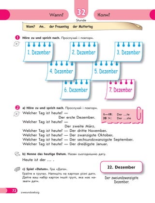 Stunde
72 zweiundsiebzig
Коли?
Wann? 32
32
 Höre zu und sprich nach. Прослухай і повтори.
6. Dezember 7. Dezember
4. Dezember 5. Dezember
1. Dezember 2. Dezember 3. Dezember
 a) Höre zu und sprich nach. Прослухай і повтори.
Welcher Tag ist heute? —
Der erste Dezember.
Welcher Tag ist heute? —
Der zweite März.
Welcher Tag ist heute? — Der dritte November.
Welcher Tag ist heute? — Der zwanzigste Oktober.
Welcher Tag ist heute? — Der sechsundzwanzigste September.
Welcher Tag ist heute? — Der dreißigste Januar.
 b) Nenne das heutige Datum. Назви сьогоднішню дату.
Heute ist der … .
 c) Spiel «Datum». Гра «Дата».
Грайте в групах. Напишіть на картках різні дати.
Дайте ваш набір карток іншій групі, яка має на-
звати дати.
Wann? Am… der Frauentag der Muttertag
1—19: Der …te
20 >: Der …ste
22. Dezember
Der zweiundzwanzigste
Dezember.
 