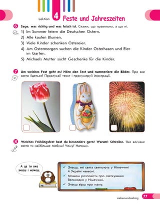 Lektion 4 Feste und Jahreszeiten
77
siebenundsiebzig

Sage, was richtig und was falsch ist. Скажи, що правильно, а що ні.
1) Im Sommer feiern die Deutschen Ostern.
2) Alle kaufen Blumen.
3) Viele Kinder schenken Ostereier.
4) Am Ostermorgen suchen die Kinder Osterhasen und Eier
im Garten.
5) Michaels Mutter sucht Geschenke für die Kinder.

Um welches Fest geht es? Höre den Text und nummeriere die Bilder. Про яке
свято йдеться? Прослухай текст і пронумеруй ілюстрації.

Welches Frühlingsfest hast du besonders gern? Warum? Schreibe. Яке весняне
свято ти найбільше любиш? Чому? Напиши.
 Знаєш, які свята святкують у Німеччині
й Україні навесні.
 Можеш розповісти про святкування
Великодня у Німеччині.
 Знаєш вірш про маму.
А це ти вже
знаєш i можеш.
 