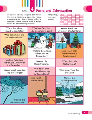 Lektion 4 Feste und Jahreszeiten
79
neunundsiebzig
Wann hat dein
Freund Geburtstag?
Welches Fest hast
du besonders gern?
Wann feiert man
Ostern in Deutschland?
Was bekommst du
zu Weihnachten?
Welche Feiertage
haben wir im
Dezember?
Wie feiert man
Weihnachten in
Deutschland?
Welche Feiertage
haben die Deutschen
im Dezember?
Nenne die
Herbstmonate.
Wann hast du
Geburtstag?
Wann feiert man den
Tag des Sieges?
Wie feiert man
den Nikolaustag
in Deutschland?
Wie viele Tage hat
der Juni?
Nenne die
Herbstmonate.
Wie heißt
dieses Fest?
Nenne die
Frühlingsmonate.
У кожній комірці подано запитання.
За кожну правильну відповідь гравці
отримують по 1 балу. Виграє той, хто
першим зайняв чотири поля й відпо-
вів на всі запитання правильно.
Наприклад,
гравець х
виграв:
о
х
о х
о х
* * * х *
 