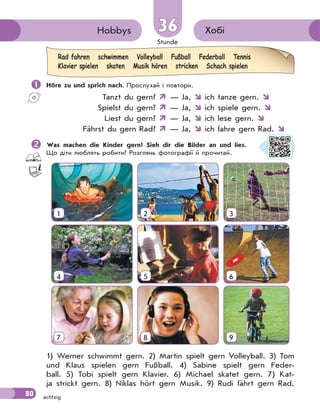 Stunde
80 achtzig
Хобі
Hobbys 36
36
 Höre zu und sprich nach. Прослухай і повтори.
Tanzt du gern?  — Ja,  ich tanze gern. 
Spielst du gern?  — Ja,  ich spiele gern. 
Liest du gern?  — Ja,  ich lese gern. 
Fährst du gern Rad?  — Ja,  ich fahre gern Rad. 

Was machen die Kinder gern? Sieh dir die Bilder an und lies.
Що діти люблять робити? Розглянь фотографії й прочитай.
1 2 3
4 5 6
7 8 9
1) Werner schwimmt gern. 2) Martin spielt gern Volleyball. 3) Tom
und Klaus spielen gern Fußball. 4) Sabine spielt gern Feder-
ball. 5) Tobi spielt gern Klavier. 6) Michael skatet gern. 7) Kat-
ja strickt gern. 8) Niklas hört gern Musik. 9) Rudi fährt gern Rad.
Rad fahren schwimmen Volleyball Fußball Federball Tennis
Klavier spielen skaten Musik hören stricken Schach spielen
 