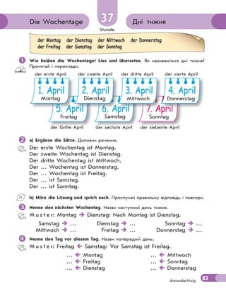 Stunde
83
dreiundachtzig
Дні тижня
Die Wochentage 37
37
 Wie heißen die Wochentage? Lies und übersetze. Як називаються дні тижня?
Прочитай і переклади.
5. April
Freitag
6. April
Samstag
7. April
Sonntag
p
p
p
pr
r
r
ri
i
i
i
i
i
i
i
i
i
il
l
l
l
l
l
l
l
l
l
l
l
4. April
Donnerstag
p
p
p
pr
r
r
ri
i
i
i
i
i
i
i
i
il
l
l
l
l
l
l
l
l
l 7
7
7
7
7
7
7
7
7
7
7 A
A
A
A
A
A
A
A
A
A
A
A
3. April
Mittwoch
p
pr
r
r
ri
i
i
i
i
i
i
i
i
i
il
l
l
l
l
l
l
l
l
l 6
6
6
6
6
6
6
6
6
6
6 A
A
A
A
A
A
A
A
A
2. April
Dienstag
5
5
5
5
5
5
5
5
5
5
5 A
A
A
A
A
A
A
A
A
A
A
A
A
Ap
1. April
Montag
der fünfte April der sechste April der siebente April
der erste April der zweite April der dritte April der vierte April
 a) Ergänze die Sätze. Доповни речення.
Der erste Wochentag ist Montag.
Der zweite Wochentag ist Dienstag.
Der dritte Wochentag ist Mittwoch.
Der … Wochentag ist Donnerstag.
Der … Wochentag ist Freitag.
Der … ist Samstag.
Der … ist Sonntag.
b) Höre die Lösung und sprich nach. Прослухай правильну відповідь і повтори.

Nenne den nächsten Wochentag. Назви наступний день тижня.
M u s t e r: Montag  Dienstag: Nach Montag ist Dienstag.
Samstag  … Dienstag  … Sonntag  …
Mittwoch  … Freitag  … Donnerstag  …

Nenne den Tag vor diesem Tag. Назви попередній день.
M u s t e r: Freitag  Samstag: Vor Samstag ist Freitag.
…  Montag …  Mittwoch
…  Freitag …  Sonntag
…  Dienstag …  Donnerstag
der Montag der Dienstag der Mittwoch der Donnerstag
der Freitag der Samstag der Sonntag
 