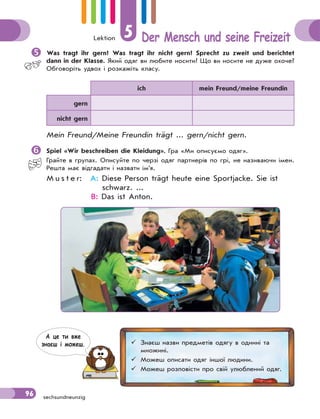 Lektion 5 Der Mensch und seine Freizeit
96 sechsundneunzig

Was tragt ihr gern? Was tragt ihr nicht gern? Sprecht zu zweit und berichtet
dann in der Klasse. Який одяг ви любите носити? Що ви носите не дуже охоче?
Обговоріть удвох і розкажіть класу.
ich mein Freund/meine Freundin
gern
nicht gern
Mein Freund/Meine Freundin trägt ... gern/nicht gern.

Spiel «Wir beschreiben die Kleidung». Гра «Ми описуємо одяг».
Грайте в групах. Описуйте по черзі одяг партнерів по грі, не називаючи імен.
Решта має відгадати і назвати ім’я.
M u s t e r: A: Diese Person trägt heute eine Sportjacke. Sie ist
schwarz. ...
B: Das ist Anton.
 Знаєш назви предметів одягу в однині та
множині.
 Можеш описати одяг іншої людини.
 Можеш розповісти про свій улюблений одяг.
А це ти вже
знаєш i можеш.
 