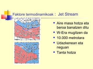 Faktore termodinamikoak : Jet Stream
 Aire masa hotza eta
beroa banatzen ditu
 W-Era mugitzen da
 10.000 metrotara
 Udazkenean eta
neguan
 Tanta hotza
 