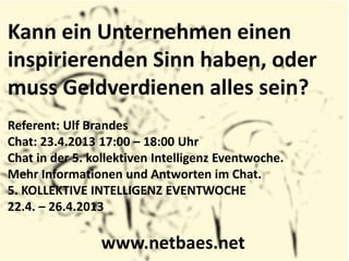 Kann ein Unternehmen einen
inspirierenden Sinn haben, oder
muss Geldverdienen alles sein?
Referent: Ulf Brandes
Chat: 23.4.2013 17:00 – 18:00 Uhr
Chat in der 5. kollektiven Intelligenz Eventwoche.
Mehr Informationen und Antworten im Chat.
5. KOLLEKTIVE INTELLIGENZ EVENTWOCHE
22.4. – 26.4.2013
www.netbaes.net
 