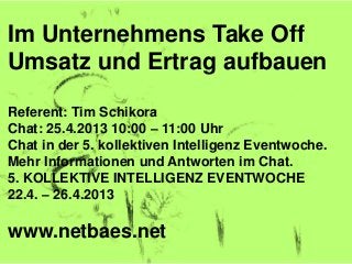 Im Unternehmens Take Off
Umsatz und Ertrag aufbauen
Referent: Tim Schikora
Chat: 25.4.2013 10:00 – 11:00 Uhr
Chat in der 5. kollektiven Intelligenz Eventwoche.
Mehr Informationen und Antworten im Chat.
5. KOLLEKTIVE INTELLIGENZ EVENTWOCHE
22.4. – 26.4.2013
www.netbaes.net
 