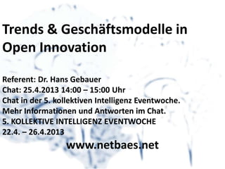 Trends & Geschäftsmodelle in
Open Innovation
Referent: Dr. Hans Gebauer
Chat: 25.4.2013 14:00 – 15:00 Uhr
Chat in der 5. kollektiven Intelligenz Eventwoche.
Mehr Informationen und Antworten im Chat.
5. KOLLEKTIVE INTELLIGENZ EVENTWOCHE
22.4. – 26.4.2013
www.netbaes.net
 