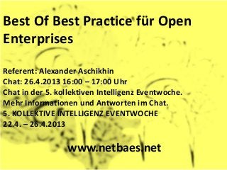 Best Of Best Practice für Open
Enterprises

Referent: Alexander Aschikhin
Chat: 26.4.2013 16:00 – 17:00 Uhr
Chat in der 5. kollektiven Intelligenz Eventwoche.
Mehr Informationen und Antworten im Chat.
5. KOLLEKTIVE INTELLIGENZ EVENTWOCHE
22.4. – 26.4.2013

                 www.netbaes.net
 