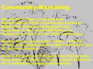 Community-Marketing
Nur mit der richtigen, angemessenen
Kommunikation mit den Communitys und deren
Mitgliedern entstehen Verbindungen und
Integrationen. Hier werden Methoden und
Werkzeuge erwartet, die nur Profis beherrschen.

Beispiel Referat am 25.4.2013 14:00 – 15:00 Uhr
„Trends & Geschäftsmodelle in Open Innovation“ mit
Dr. Johannes Gebauer.

Weitere Beispiele und Erfolge für New Standards for
Open Enterprise finden sie in den anderen Referaten
der 5. kollektiven Intelligenz Eventwoche.
 