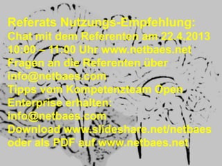 Referats Nutzungs-Empfehlung:
Chat mit dem Referenten am 22.4.2013
10:00 – 11:00 Uhr www.netbaes.net
Fragen an die Referenten über
info@netbaes.com
Tipps vom Kompetenzteam Open
Enterprise erhalten:
info@netbaes.com
Download www.slideshare.net/netbaes
oder als PDF auf www.netbaes.net
 