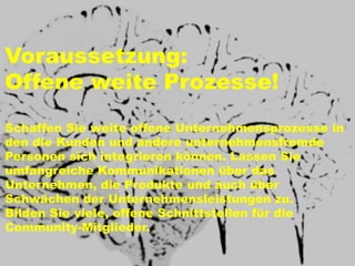 Voraussetzung:
Offene weite Prozesse!
Schaffen Sie weite offene Unternehmensprozesse in
den die Kunden und andere unternehmensfremde
Personen sich integrieren können. Lassen Sie
umfangreiche Kommunikationen über das
Unternehmen, die Produkte und auch über
Schwächen der Unternehmensleistungen zu.
Bilden Sie viele, offene Schnittstellen für die
Community-Mitglieder.
 