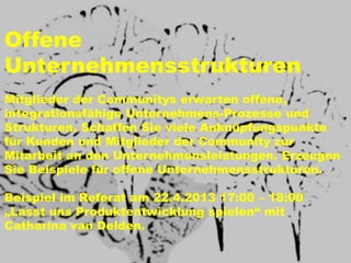 Offene
Unternehmensstrukturen
Mitglieder der Communitys erwarten offene,
integrationsfähige Unternehmens-Prozesse und
Strukturen. Schaffen Sie viele Anknüpfungspunkte
für Kunden und Mitglieder der Community zur
Mitarbeit an den Unternehmensleistungen. Erzeugen
Sie Beispiele für offene Unternehmensstrukturen.

Beispiel im Referat am 22.4.2013 17:00 – 18:00
„Lasst uns Produktentwicklung spielen“ mit
Catharina van Delden.
 