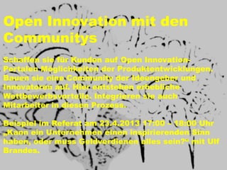 Open Innovation mit den
Communitys
Schaffen sie für Kunden auf Open Innovation-
Portalen Möglichkeiten der Produktentwicklungen.
Bauen sie eine Community der Ideengeber und
Innovatoren auf. Hier entstehen erhebliche
Wettbewerbsvorteile. Integrieren sie auch
Mitarbeiter in diesen Prozess.

Beispiel im Referat am 23.4.2013 17:00 – 18:00 Uhr
„Kann ein Unternehmen einen inspirierenden Sinn
haben, oder muss Geldverdienen alles sein?“ mit Ulf
Brandes.
 