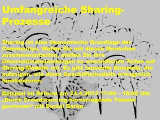 Umfangreiche Sharing-
Prozesse
Sharing ist eine ökonomische Grundlage der
Communitys. Wollen Sie mit diesen Menschen
zusammenarbeiten, stellen Sie ihre
Unternehmensleistungen zu wesentlichen Teilen auf
Sharing-Modelle um. Es gibt tausende Beispiele, die
aufzeigen, wie diese Geschäftsmodelle ertragreich
funktionieren.

Beispiel im Referat am 24.4.2013 17:00 – 18:00 Uhr
„Durch Crowdsourcing hervorragende Talente
gewinnen“ mit Daniel Barke.
 