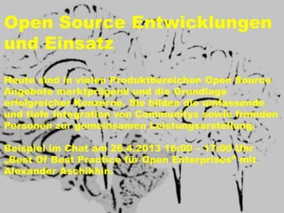Open Source Entwicklungen
und Einsatz
Heute sind in vielen Produktbereichen Open Source
Angebote marktprägend und die Grundlage
erfolgreicher Konzerne. Sie bilden die umfassende
und tiefe Integration von Communitys sowie fremden
Personen zur gemeinsamen Leistungserstellung.

Beispiel im Chat am 26.4.2013 16:00 – 17:00 Uhr
„Best Of Best Practice für Open Enterprises” mit
Alexander Aschikhin.
 