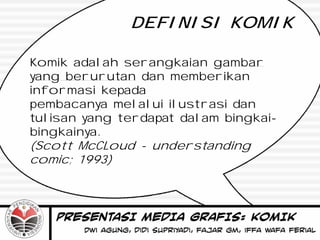 DEFINISI KOMIK

Komik adalah serangkaian gambar
yang berurutan dan memberikan
informasi kepada
pembacanya melalui ilustrasi dan
tulisan yang terdapat dalam bingkai-
bingkainya.
(Scott McCLoud - understanding
comic; 1993)
 