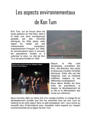 Les aspects environnementaux
                                    de Kon Tum
Kon Tum, qui se trouve dans les
hauts plateaux du Viet Nam, était à
la base une zone montagneuse
peuplée      par     des   minorités
ethniques. Au XIXe siècle, cette
région    fut    visitée  par   des
missionnaires            européens,
majoritairement Français. En 1848,
ils commencèrent alors à convertir
les populations locales et à
coloniser la zone. La ville de Kon                 Vue aérienne de Kon Tum à partir de l’avion.

Tum est alors fondée en 1852.

 Danse autour du feu avec les villageois, fêtant
                                                      Depuis,       la    ville   s’est
 40 jours avant Pâques.                               développée, accueillant des
                                                      Kinh, des Bahnars, des Jarais
                                                      et beaucoup d’autres minorités
                                                      ethniques. Cette ville est très
                                                      religieuse, avec sa multitude
                                                      d’édifices religieux et ses
                                                      différentes congrégations.
                                                      Nous allons étudier les liens
                                                      entre les populations, la
                                                      religion, le développement de
                                                      la ville et la déforestation des
                                                      zones aux alentours.

Nous sommes allés sur place lors d’un voyage scolaire, le voyage lié au
développement durable que font les secondes tous les ans. Lors du
trekking et de notre séjour dans un gîte écologique ‘vert’, nous avons pu
recueillir plus d’informations pour compléter notre exposé sur l’aspect
environnemental de la région de Kon Tum.
 