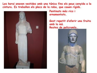 Les korai anaven vestides amb una túnica fins els peus cenyida a la
cintura. Es treballen els plecs de la roba, que cauen rígids.
                                   Pentinats més rics i
                                   ornamentats.

                                   Gest repetit d’oferir una fruita
                                   amb la mà.
                                   Restes de policromía…
 