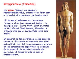 Interpretació (Temàtica)

Els kouroi (kouros, en singular)
representaven déus, atletes o es feien com
a recordatori a persones que havien mort.

 El kouros d'Anàvissos és l'escultura
funerària d'un jove anomenat Kroisos. La
inscripció diu: “resta trist i dret al costat
de l’estela del finat Kroisos, lluitador de
primera línia que el tempestuós Ares s’ha
endut”.

En general no fan referència a cap persona
concreta. Els cossos es mostren amb total
naturalitat, nus, tal i com anaven els atletes
en les competicions esportives. El somriure
és intemporal, de satisfacció amb ells
mateixos. El temps en ells és com un
present etern.
 