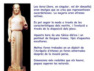 Les korai (kore, en singular, vol dir donzella)
eren imatges que es creu que representaven
sacerdotesses. La majoria eren ofrenes
votives.

Es pot seguir la moda a través de les
característiques dels vestits, i l’evolució a
través de la disposició dels plecs.

Aquesta kore du una túnica dòrica i un
pentinat de llargues trenes, típic d’aquestes
escultures.

Moltes foren trobades en un dipòsit de
l’Acròpolis d’Atenes on foren enterrades
després de la invasió persa.

Dimensions més reduïdes que els kouroi,
poques superen les naturals.
 