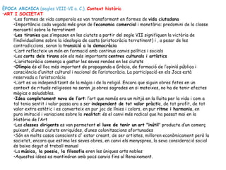 ÈPOCA ARCAICA (segles VIII-VI a. C.). Context històric
•ART I SOCIETAT
    •Les formes de vida camperola es van transformant en formes de vida ciutadana
    •Importància cada vegada més gran de l’economia comercial i monetària: predomini de la classe
    mercantil sobre la terratinent
    •Les tiranies que s’imposen en les ciutats a partir del segle VII signifiquen la victòria de
    l’individualisme sobre la ideologia de casta (aristocràcia terratinent) i , a pesar de les
    contradiccions, seran la transició a la democràcia
    •L’art reflecteix un món en formació amb continus canvis polítics i socials
    •Les corts dels tirans són els més importants centres culturals i artístics
    •L’aristocràcia comença a gastar les seves rendes en les ciutats
    •Olímpia és el lloc més important de propaganda a Grècia, de formació de l’opinió pública i
    consciència d’unitat cultural i nacional de l’aristocràcia. La participació en els Jocs està
    reservada a l’aristocràcia
    •L’art es va independitzant de la màgia i de la religió. Encara que siguin obres fetes en un
    context de rituals religiosos no seran ja obres sagrades en si mateixes, no ha de tenir efectes
    màgics o saludables.
    •Idea completament nova de l’art: l’art que només era un mitjà en la lluita per la vida i com a
    tal tenia sentit i valor passa ara a ser independent de tot valor pràctic, de tot profit, de tot
    valor extra estètic i es converteix en pur joc de línies i colors, en pur ritme i harmonia, en
    pura imitació i variacions sobre la realitat: és el canvi més radical que ha passat mai en la
    Història de l’Art
    •Les classes dirigents es van permetent el luxe de tenir un art "inútil" producte d’un comerç
    puixant, d’unes ciutats enriquides, d’unes colonitzacions afortunades
    •Són en molts casos conscients d' estar creant, de ser artistes, milloren econòmicament però la
    societat, encara que estima les seves obres, en canvi els menysprea, la seva consideració social
    és baixa degut al treball manual
    •La música, la poesia, la filosofia eren les úniques arts nobles
    •Aquestes idees es mantindran amb pocs canvis fins al Renaixement.
 