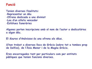 Funció

Tenien diverses finalitats:
-Representar un déu
-Ofrena dedicada a una diviniat
-Loa d’un atleta vencedor
-Estàtues funeràries

Algunes porten inscripcions amb el nom de l’autor o dedicatòries
a algun déu.

El Kouros d’Anàvissos és una ofrena als déus.

S’han trobat a diversos llocs de Grècia (sobre tot a tombes prop
de Delfos), de l’Àsia Menor i de la Magna Grècia.

Eren encarregades tant per particulars com per entitats
públiques que tenien funcions diverses.
 