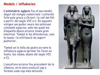 Models i influències

L’estatuària egípcia fou el seu model,
degut als viatges comercials i culturals
fets pels grecs a Orient i la vall del Nil
a partir del segle VII a C. En aquests
viatges van poder veure les estatues
colossals egípcies, amb les quals les
d’aquesta època arcaica tenen gran
similitud. També hi ha diferències, com
la nuesa i la utilització de suport
posterior.

També en la talla de pedra es nota la
influència egípcia (primer ho feien en
fusta, les xóana, abans del segle VII
a C).

L’escultura arcaica fou precedent de la
clàssica, en la seva evolució cap a
formes cada cop més naturals.
 