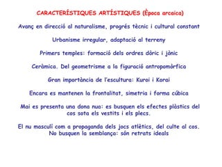 CARACTERÍSTIQUES ARTÍSTIQUES (Època arcaica)

Avanç en direcció al naturalisme, progrés tècnic i cultural constant

            Urbanisme irregular, adaptació al terreny

        Primers temples: formació dels ordres dòric i jònic

     Ceràmica. Del geometrisme a la figuració antropomòrfica

           Gran importància de l’escultura: Kuroi i Korai

    Encara es mantenen la frontalitat, simetria i forma cúbica

Mai es presenta una dona nua: es busquen els efectes plàstics del
                cos sota els vestits i els plecs.

El nu masculí com a propaganda dels jocs atlètics, del culte al cos.
           No busquen la semblança: són retrats ideals
 