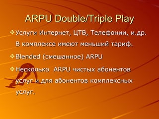 ARPU Double/Triple Play Услуги Интернет, ЦТВ, Телефонии, и.др.   В комплексе имеют меньший тариф. Blended  ( c мешанное )   ARPU Несколько  ARPU  чистых абонентов услуг и для абонентов комплексных услуг. 