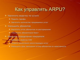 Как управлять  ARPU? Увеличить выручку по услуге Поднять тарифы Увеличить количество продаваемых услуг Уменьшить абонентов Увеличить отток абонентов по расторжениям «Почистить абонентскую базу» Изменить определение показателя Добавить  выручку  VAS Отнести начисления сопутствующих услуг Уменьшить срок признания оттока абонентов по неактивности 