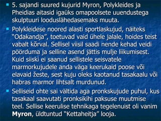 5. sajandi suured kujurid Myron, Polykleides ja Pheidias aitasid igaüks omapoolsete uuendustega skulptuuri looduslähedasemaks muuta. Polykleidese noored alasti sportlaskujud, näiteks “Odakandja”, toetuvad vaid ühele jalale, hoides teist vabalt kõrval. Sellisel viisil saadi nende kehad veidi pöörduma ja selline asend jättis mulje liikumisest. Kuid siiski ei saanud sellistele seisvatele marmorkujudele anda väga keerukaid poose või elavaid žeste, sest kuju oleks kaotanud tasakaalu või habras marmor lihtsalt murdunud. Selliseid ohte sai vältida aga pronkskujude puhul, kus tasakaal saavutati pronksikihi paksuse muutmise teel. Sellise keerulise tehnikaga tegelenuist oli vanim  Myron , üldtuntud “Kettaheitja” looja.   