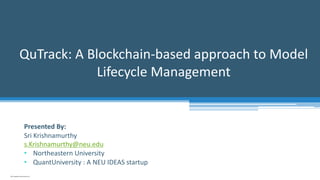 QuTrack: A Blockchain-based approach to Model
Lifecycle Management
2019 Copyright QuantUniversity LLC.
Presented By:
Sri Krishnamurthy
s.Krishnamurthy@neu.edu
• Northeastern University
• QuantUniversity : A NEU IDEAS startup
 