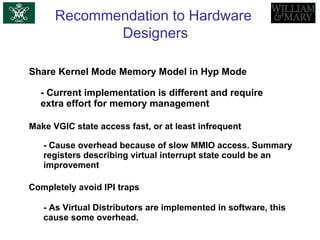 Recommendation to Hardware
Designers
Share Kernel Mode Memory Model in Hyp Mode
- Current implementation is different and require
extra effort for memory management
Make VGIC state access fast, or at least infrequent
- Cause overhead because of slow MMIO access. Summary
registers describing virtual interrupt state could be an
improvement
Completely avoid IPI traps
- As Virtual Distributors are implemented in software, this
cause some overhead.
 