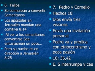 6.  Felipe Se comienzan a convertir Samaritanos Los apóstoles en Jerusalén mandan una comitiva 8:14 Al ver a los samaritanos convertirse See entusiasman un poco… Pero su rumbo es en dirección a Jerusalén 8:25 7.  Pedro y Cornelio Hechos 10 Dios envía tres visiones Envía una invitación personal Pedro va y predica con etnocentrismo y poca pasión  10: 36,42 E. S interrumpe y cae 