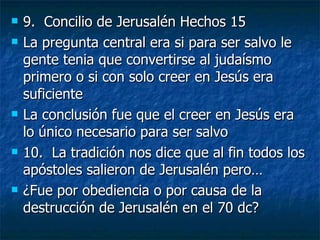 9.  Concilio de Jerusalén Hechos 15 La pregunta central era si para ser salvo le gente tenia que convertirse al judaísmo primero o si con solo creer en Jesús era suficiente La conclusión fue que el creer en Jesús era lo único necesario para ser salvo 10.  La tradición nos dice que al fin todos los apóstoles salieron de Jerusalén pero…  ¿Fue por obediencia o por causa de la destrucción de Jerusalén en el 70 dc? 