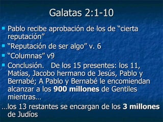 Galatas 2:1-10 Pablo recibe aprobación de los de “cierta reputación” “ Reputación de ser algo” v. 6 “ Columnas” v9 Conclusión.  De los 15 presentes: los 11, Matías, Jacobo hermano de Jesús, Pablo y Bernabé; A Pablo y Bernabé le encomiendan alcanzar a los  900 millones  de Gentiles mientras… … los 13 restantes se encargan de los  3 millones  de Judíos  
