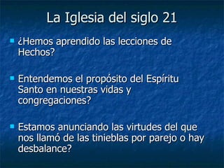 La Iglesia del siglo 21 ¿Hemos aprendido las lecciones de Hechos? Entendemos el propósito del Espíritu Santo en nuestras vidas y congregaciones? Estamos anunciando las virtudes del que nos llamó de las tinieblas por parejo o hay desbalance? 