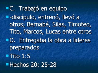 C.  Trabajó en equipo -discípulo, entrenó, llevó a otros; Bernabé, Silas, Timoteo, Tito, Marcos, Lucas entre otros D.  Entregaba la obra a lideres preparados Tito 1:5 Hechos 20: 25-28 
