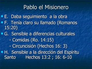 Pablo el Misionero E.  Daba seguimiento  a la obra  F.  Tenía claro su llamado (Romanos 15:20) G.  Sensible a diferencias culturales - Comidas (Ro. 14:15) - Circuncisión (Hechos 16: 3) H.  Sensible a la dirección del Espíritu Santo  Hechos 13:2 ; 16: 6-10 